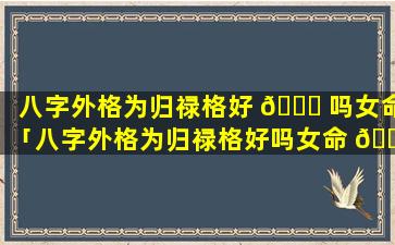 八字外格为归禄格好 🐈 吗女命「八字外格为归禄格好吗女命 🐺 婚姻如何」